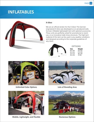 PAGE 30

INFLATABLES
X-Gloo
We are an official vendor for the X-Gloo! The German
engineered X-Gloo was developed as an aerodynamically
formed, inflatable lightweight tent with optional accessories.
These units are perfectly suited for promotional or event
use, or as innovative trade show structures. The high tech
material of this tent can be used in any weather conditions
and designed according to the corporate guidelines of
any client.

Unlimited Color Options

Lots of Branding Area

Mobile, Lightwight, and Flexible

Numerous Options

 
