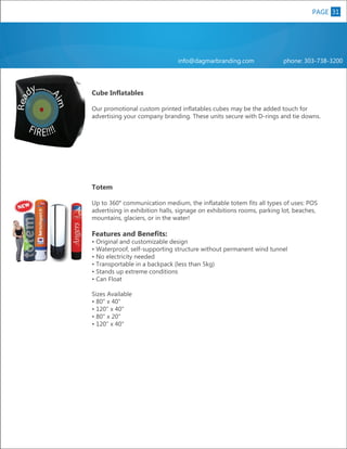 PAGE 31
8

info@dagmarbranding.com

phone: 303-738-3200

Cube Inflatables

XL

Our promotional custom printed inflatables cubes may be the added touch for
advertising your company branding. These units secure with D-rings and tie downs.

Totem
Up to 360° communication medium, the inflatable totem fits all types of uses: POS
advertising in exhibition halls, signage on exhibitions rooms, parking lot, beaches,
mountains, glaciers, or in the water!

Features and Benefits:

• Original and customizable design
• Waterproof, self-supporting structure without permanent wind tunnel
• No electricity needed
• Transportable in a backpack (less than 5kg)
• Stands up extreme conditions
• Can Float
Sizes Available
• 80" x 40"
• 120" x 40"
• 80" x 20"
• 120" x 40"

 