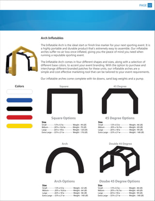 PAGE 32
8

Arch Inflatables
The Inflatable Arch is the ideal start or finish line marker for your next sporting event. It is
a highly portable and durable product that’s extremely easy to assemble. Our inflatable
arches suffer no air loss once inflated, giving you the peace of mind you need when
running a reputable sporting event.
The Inflatable Arch comes in four different shapes and sizes, along with a selection of
different base colors, to accent your event branding. With the option to purchase and
interchange different branded patches for these units, our inflatable arches are a
simple and cost effective marketing tool that can be tailored to your event requirements.
Our inflatable arches come complete with tie downs, sand bag weights and a pump.

Colors

45 Degree

Square Options

45 Degree Options

XL

Square

Size

Small - - - - - - - 13’h x12’w - - - - - - - - Weight - 49 LBS
Mdium- - - - - - 20’h x 16.6’w - - - - - - -Weight - 79 LBS
Large - - - - - - -26’h x 18’w - - - - - - - - Weight - 120 LBS
Extra Large- - -33’h x 21’w- - - - - - - - Weight - 176 LBS

Size

Small - - - - - - - 13’h x12’w - - - - - - - - Weight - 46 LBS
Mdium- - - - - - 20’h x 16.3’w - - - - - - -Weight - 69 LBS
Large - - - - - - -26’h x 18’w - - - - - - - - Weight - 99 LBS
Extra Large- - -33’h x 21’w- - - - - - - - Weight - 148 LBS

Arch

Arch Options
Size

Double 45 Degree

Doube 45 Degree Options

Small - - - - - - - 13’h x12’w - - - - - - - - Weight - 42 LBS
Mdium- - - - - - 20’h x 16.6’w - - - - - - -Weight - 64 LBS
Large - - - - - - -26’h x 18’w - - - - - - - - Weight - 96 LBS
Extra Large- - -33’h x 21’w- - - - - - - - Weight - 140 LBS

Size

Small - - - - - - - 13’h x12’w - - - - - - - - Weight - 46 LBS
Mdium- - - - - - 20’h x 16.3’w - - - - - - -Weight - 69 LBS
Large - - - - - - -26’h x 18’w - - - - - - - - Weight - 99 LBS
Extra Large- - -33’h x 21’w- - - - - - - - Weight - 148 LBS

 