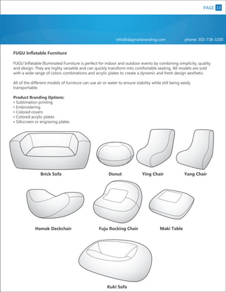 PAGE 33
8

info@dagmarbranding.com

phone: 303-738-3200

FUGU Inflatable Furniture
FUGU Inflatable Illuminated Furniture is perfect for indoor and outdoor events by combining simplicity, quality
and design. They are highly versatile and can quickly transform into comfortable seating. All models are sold
with a wide range of colors combinations and acrylic plates to create a dynamic and fresh design aesthetic.
All of the different models of furniture can use air or water to ensure stability while still being easily
transportable.
Product Branding Options:
• Sublimation printing
• Embroidering
• Colored covers
• Colored acrylic plates
• Silkscreen or engraving plates

Brick Sofa

Hamak Deckchair

Donut

Fuju Rocking Chair

Kuki Sofa

Ying Chair

Maki Table

Yang Chair

 