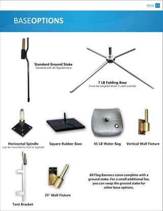 PAGE 35
3

BASEOPTIONS

Standard Ground Stake
(Sandard with all Flag Banners)

7 LB Folding Base

XL

(must be weighed down if used outside)

Horizontal Spindle

(can be mounted to roof or asphalt)

Square Rubber Base

45 LB Water Bag

Vertical Wall Fixture

All Flag Banners come complete with a
ground stake. For a small additional fee,
you can swap the ground stake for
other base options.
25° Wall Fixture
Tent Bracket

 