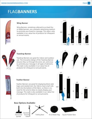 WWW.DAGMARBRANDING.COM

PAGE 4

FLAGBANNERS
31.5”

Wing Banner
31.5”

Wing Banners, sometimes referred to as shark fins
or blade banners, are a fantastic advertising medium
to promote your brand or message. This style is also
available in our value line of products for infrequent
or annual events.

26”
19’9”
25”
MEDIUM

7.9 LBS

5 LBS

8’2”

5 LBS

SMALL

LARGE

11’2”

XL

LARGE

15’5”

4.4 LBS

11’

LL
SMA

15’

30”

MED

IUM

LAR

Teardrop Banners are great for indoor and outdoor
use. The innovative design of the Teardrop Banner
ensures they cut through the wind, rain, and snow
to promote your message in all types of elements.
This style is also available in our value line of
products for infrequent or annual events.

M

38”

GE

Teardrop Banner

ARGE

37”

XL

7’

24”
28”

Feather Banner
28”
28”

15’

Base Options Available:

Horizontal
Spindle

Standard
Ground
Stake

Folding Base

45 LB Water Bag

Square Rubber Base

MEDIUM

LARGE

10’
7’

SMALL

19’8”
XL

Feather Banners are great for displaying block style
logos and stacked text. Our fabrics have small rods
built into the bottom of the fabric, so there is no
need for the wind to blow to clearly display your
message. This style is also available in our value line
of products for infrequent or annual events.

 