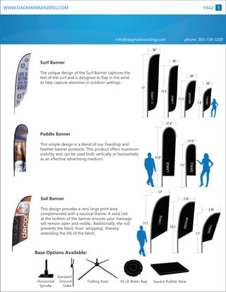 WWW.DAGMARBRANDING.COM

PAGE 5

info@dagmarbranding.com

phone: 303-738-3200

30”
30”

Surf Banner
The unique design of the Surf Banner captures the
feel of the surf and is designed to flap in the wind
to help capture attention in outdoor settings.

30”

MEDIUM

LARGE

X - LARGE

15.5’
11.2’

7.8’

SMALL

30”

17’

27.6”

This simple design is a blend of our Teardrop and
Feather banner products. This product offers maximum
visibility and can be used both vertically or horizontally
as an effective advertising medium.

M

XL

LARGE

Paddle Banner

21.6”

7’3”

SMALL

LARGE

9’10”

3.9’

Sail Banner

2.95’
2.46’
M

Base Options Available:

Horizontal
Spindle

Standard
Ground
Stake

Folding Base

45 LB Water Bag

L

7.5’

Square Rubber Base

SMAL

10.2’

MEDIU

11.5’

LARGE

This design provides a very large print area
complimented with a nautical theme. A solid rod
at the bottom of the banner ensures your message
will remain open and visible.. Additionally, the rod
prevents the fabric from ‘whipping’, thereby
extending the life of the fabric.

 