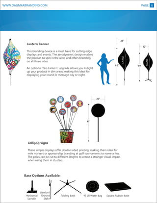 WWW.DAGMARBRANDING.COM

PAGE 6

28”

Lantern Banner

LARGE

This branding device is a must have for cutting edge
displays and events. The aerodynamic design enables
the product to spin in the wind and offers branding
on all three sides.
6.6’

20”

45”

R

Lollipop Signs
These simple displays offer double sided printing, making them ideal for
mile markers or sponsorship branding at golf tournaments to name a few.
The poles can be cut to different lengths to create a stronger visual impact
when using them in clusters.

Base Options Available:

Horizontal
Spindle

Standard
Ground
Stake

Folding Base

45 LB Water Bag

Square Rubber Base

4.9’

R
L

XL

An optional ‘Glo-Lantern’ upgrade allows you to light
up your product in dim areas, making this ideal for
displaying your brand or message day or night.

SMALL

32”

 