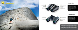 TRAILBLAZER compact binoculars are
offered in 8x25 and 10x25 models,
each featuring black rubber armoring,
lightweight-yet-durable construction
and waterproof, fogproof integrity for
performance under any conditions.
These little beauties feature a dual-hinge
design that allows you to fold it up to fit
into a pocket.
PROSTAFF compact binoculars feature
superb optics, ergonomic design and
waterproof, fogproof performance. As a
member of the renowned ATB (All-Terrain
Binocular) family—the PROSTAFF compact
can be trusted to give you the vision you
demand when the conditions are at
their worst.
MULTILAYER COATING
Multilayer-coated lenses
for brighter images.
WATERPROOF
O-ring sealed to prevent
moisture from entering body.
FOGPROOF
Nitrogen purged for total reliability
against thermal shock.
ROOF PRISM DESIGN
Folds to fit in pocket.
MULTILAYER COATING
Multilayer-coated lenses
for brighter images.
RUBBER-ARMORED COATING
Provides a fast, sure, non-slip grip.
SMOOTH CENTRAL FOCUS KNOB
Fast range of focus for quick viewing.
LONG EYE RELIEF
Provides 15mm or more of eye relief
(12mm+ for compacts). Perfect for
eyeglass wearers.
WATERPROOF
O-ring sealed to prevent
moisture from entering body.
FOGPROOF
Nitrogen purged for total reli-
ability against thermal shock.
SMOOTH CENTRAL FOCUS KNOB
Fast range of focus for quick viewing.
SEE WHERE IT TAKES YOU
Experienced adventurers know that a good compact is worth its weight in gold. When every ounce
counts, Nikon’s Compacts give you the resolution to pick out a bird from tree branches and glass
big areas with ease.
PROSTAFF FINISH
EYE RELIEF
(MM)
REAL ANGULAR
FOV (DEGREES)
FOV @
1000 YDS (FT)
CLOSE
FOCUS (FT)
WEIGHT
(OZ)
SIZE (LxW)
(IN) SRP
7483 8x25 BLACK 15.5 6.3 330 9.2 12.5 3.9x4.5 $129.95
7485 10x25 BLACK 15.9 5.0 262 9.2 12.9 4.0x4.5 $139.95
TRAILBLAZER
8217 8x25 BLACK 10.0 8.2 429 8.2 9.9 4.1x4.5 $79.95
8218 10x25 BLACK 10.0 6.5 342 11.5 9.9 4.1x4.5 $89.95
TRAILBLAZER
COMPACT
BINOCULARS
PHOTO:
AWILDCONNECTION.COM
23
22
 