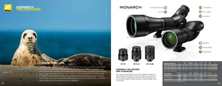 82MM
60MM
MONARCH FIELDSCOPE
MEP EYEPIECES
Nikon has developed eyepieces exclusively for MONARCH Fieldscopes.
Each employs an optical system, and a Field Flattener Lens System that
delivers consistent sharpness and clarity across the entire field of view.
Can be fitted to straight or angled body 82mm or 60mm MONARCH Field-
scope bodies.
MEP-38W MEP-30-60W
MEP-20-60
LARGER THAN LIFE
True to its legendary name and reputation, the MONARCH Fieldscope pushes long-range viewing capability
to an entirely new level for adventurous outdoors men and women. Delivering a full complement of Nikon
optical technologies engineered for an incredibly bright, clear, high resolution view across the entire viewing
field, the flagship MONARCH Fieldscope makes long days of viewing both satisfying and strain-free. With
an innovative focusing system that reduces high-magnification scope movements and tough, lightweight
aluminum alloy construction, the MONARCH Fieldscope assures its owner of a lifetime of high performance
optical capability, mechanical precision and all-out ruggedness.
FULLY MULTICOATED OPTICS
ED GLASS
LONG EYE RELIEF
FIELD FLATTENER
3x ZOOM RATIO
TRIPOD ADAPTABLE
NITROGEN PURGED
WATERPROOF
MONARCH FIELDSCOPES FINISH
EYE RELIEF
(MM)
REAL ANGULAR
FOV (DEGREES)
FOV @
1000 YDS (FT)
CLOSE FOCUS
(FT)
WEIGHT
(OZ)
LENGTH*
(IN) SRP
16102 60ED-S w/MEP-20-60 BLACK 16.1 - 15.3 2.6 - 1.2 135 - 63 10.8 56.7 10.3/11.2 $1,399.95
16103 60ED-A w/MEP-20-60 BLACK 16.1 - 15.3 2.6 - 1.2 135 - 63 10.8 56.4 10.6/11.5 $1,399.95
16100 82ED-S w/MEP-20-60 BLACK 16.1 - 15.3 2.1 - 1.0 111 - 51 16.4 70.5 12.8/14.0 $1,599.95
16101 82ED-A w/MEP-20-60 BLACK 16.1 - 15.3 2.1 - 1.0 111 - 51 16.4 70.1 13.1/14.3 $1,599.95
*With and without hood fully extended
MEP EYEPIECES
W/FIELDSCOPE
BODY MAGNIFICATION
EYE RELIEF
(MM)
REAL ANGULAR
FOV (DEGREES)
FOV @
1000 YDS (FT)
WEIGHT*
(OZ)
SIZE (LxO.D.)*
(IN) SRP
16108 MEP-38W
60MM
82MM
30x
38x
18.5
2.5
2
132
105
9.5 2.9x2.4 $299.95
16109 MEP-20-60
60MM
82MM
16x-48x
20x-60x
16.1-15.3**
2.6-1.2**
2.1-1.0**
135-63**
111-51**
12.3 3.5x2.4 $299.95
16110 MEP-30-60W
60MM
82MM
24x-48x
30x-60x
15.2-14.2**
2.5-1.5**
2.0-1.2**
132-78**
105-63**
14.1 3.6x2.4 $549.95
*(w/o caps) **Designed reference value at highest magnification
MONARCH
FIELDSCOPES
PHOTO:
AWILDCONNECTION.COM
29
28
 