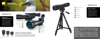 PROSTAFF 5 FINISH
EYE RELIEF
(MM)
REAL ANGULAR
FOV (DEGREES)
FOV @
1000 YDS (FT)
CLOSE FOCUS
(FT)
WEIGHT
(OZ)
LENGTH
(IN) SRP
6974 20-60x82-S BLACK 16.9 2.1 109 20 41.4 14.8x3.7 $599.95
6975 20-60x82-A BLACK 16.9 2.1 109 20 41.8 15.4x3.7 $599.95
6976 16-48x60-S BLACK 16.9 2.6 136 13.1 34 11.4x3.3 $499.95
6977 16-48x60-A BLACK 16.9 2.6 136 13.1 34.4 12x3.3 $499.95
PROSTAFF 3 60mm Outfit
6983 16-48x60-S OUTFIT BLACK 19 2.3 120@16x 32.8 21.9 12.3x2.9 $329.95
PROSTAFF 5 EYEPIECES
W/FIELDSCOPE
BODY MAGNIFICATION
EYE RELIEF
(MM)
REAL ANGULAR
FOV (DEGREES)
FOV @
1000 YDS (FT)
WEIGHT
(OZ)
SIZE
(LxO.D.)(IN) SRP
6978 SEP-25
60MM
82MM
20x
25x
17.6
2.8
2.2
144
115
4.8 N/A $99.95
6979 SEP-38W
60MM
82MM
30x
38x
19
2.3
1.8
120
92
6.5 N/A $119.95
6980 SEP-20-60*
60MM
82MM
16x-48x
20x-60x
16.9
2.6
2.1
136
109
7.9 N/A $159.95
*Included with Fieldscope
3x ZOOM RATIO
LONG EYE RELIEF
60MM-S
60MM-S OUTFIT
82MM-A
RUGGED, ALL
CONDITIONS SPOTTER
The PROSTAFF 5 Fieldscope offers a
wide field of view and superb viewing
in all conditions. It is engineered for
precision and high magnification
capability. Fully multicoated optics
and prisms provide you with superb
brightness. Super-fast bayonet
eyepieces make scouting wide areas
simple. Easy-to-pack and easy-to-use.
GRAB IT AND GO
The PROSTAFF 3 Fieldscope Outfit
combines quality optics in a compact,
rugged package for a take-anywhere
spotter. The fully multicoated optics
and 16-48x Zoom eyepiece guarantee
you the best in versatility and
performance. Packaged as an outfit,
with compact tripod and carry case,
the PROSTAFF 3 Fieldscope is ready
for your next outing.
SEP-20-60 SEP-38W SEP-25
TRIPOD ADAPTABLE
NITROGEN PURGED
WATERPROOF
PROSTAFF FIELDSCOPE EYEPIECES
Nikon SEP eyepieces are exclusively designed for PROSTAFF 5 and are ideal for
comfortable, detailed observation. Each offers fully multilayer-coated lenses, long
eye relief for viewing comfort with eyeglasses and a bayonet mount with lock for
easy attachment and release. Water resistant when attached to Fieldscope body.
PROSTAFF
FIELDSCOPES
PHOTO:
AWILDCONNECTION.COM
FULLY MULTICOATED OPTICS
WATERPROOF
NITROGEN PURGED
TRIPOD ADAPTABLE
LONG EYE RELIEF
3x ZOOM RATIO
FULLY MULTICOATED OPTICS
30 31
 