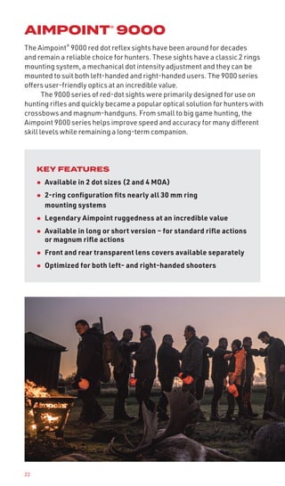 22
AIMPOINT® 9000
The Aimpoint®
9000 red dot reflex sights have been around for decades
and remain a reliable choice for hunters. These sights have a classic 2 rings
mounting system, a mechanical dot intensity adjustment and they can be
mounted to suit both left-handed and right-handed users. The 9000 series
offers user-friendly optics at an incredible value.
The 9000 series of red-dot sights were primarily designed for use on
hunting rifles and quickly became a popular optical solution for hunters with
crossbows and magnum-handguns. From small to big game hunting, the
Aimpoint 9000 series helps improve speed and accuracy for many different
skill levels while remaining a long-term companion.
KEY FEATURES
• Available in 2 dot sizes (2 and 4 MOA)
• 2-ring configuration fits nearly all 30 mm ring
mounting systems
• Legendary Aimpoint ruggedness at an incredible value
• Available in long or short version – for standard rifle actions
or magnum rifle actions
• Front and rear transparent lens covers available separately
• Optimized for both left- and right-handed shooters
 