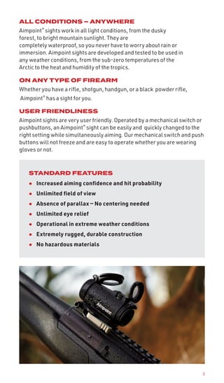 3
ALL CONDITIONS – ANYWHERE
Aimpoint®
sights work in all light conditions, from the dusky
forest, to bright mountain sunlight. They are
completely waterproof, so you never have to worry about rain or
immersion. Aimpoint sights are developed and tested to be used in
any weather conditions, from the sub-zero temperatures of the
Arctic to the heat and humidity of the tropics.
ON ANY TYPE OF FIREARM
Whether you have a rifle, shotgun, handgun, or a black powder rifle,
Aimpoint®
has a sight for you.
USER FRIENDLINESS
Aimpoint sights are very user friendly. Operated by a mechanical switch or
pushbuttons, an Aimpoint®
sight can be easily and quickly changed to the
right setting while simultaneously aiming. Our mechanical switch and push
buttons will not freeze and are easy to operate whether you are wearing
gloves or not.
STANDARD FEATURES
• Increased aiming confidence and hit probability
• Unlimited field of view
• Absence of parallax — No centering needed
• Unlimited eye relief
• Operational in extreme weather conditions
• Extremely rugged, durable construction
• No hazardous materials
 