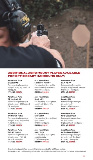 39
Acro Mount Plate
Sig Sauer X5
For mounting Acro sights
on optic ready Sig Sauer X5
handguns.
ITEM NO. 200576
Acro Mount Plate
CZ Shadow 2 OR
For mounting Acro sights
on optic ready CZ Shadow 2
OR handguns.
ITEM NO. 200577
Acro Mount Plate
Walther QR Match
For mounting Acro sights
on optic ready Walther QR
Match handguns.
ITEM NO. 200578
Acro Mount Plate
FNX-45 Tactical
For mounting Acro sights
on optic ready FNX-45
Tactical handguns.
ITEM NO. 200579
Acro Mount Plate
Silencerco Maxim 9
For mounting Acro sights
on optic ready Silencerco
Maxim 9 handguns,
ITEM NO. 200580
Acro Mount Plate
Glock MOS
For mounting Acro sight on
optic ready Glock MOS
handguns.
ITEM NO. 200520
Acro Mount Plate
for HK SFP9
For mounting Acro sights on
optic ready
HK SFP handguns.
ITEM NO. 200521
Acro Mount Plate
for CZ P-10
For mounting Acro sights
on optic ready
CZ P-10 handguns.
ITEM NO. 200522
Acro Mount Plate
S&W M&P9
For mounting Acro sights
on optic readySmith&Wesson
M&P9 gen 1 handguns.
ITEM NO. 200523
Acro Mount Plate
Beretta APX
For mounting Acro sights
on optic ready
Beretta APX handguns.
ITEM NO. 200524
Acro Mount Plate
for Sig Sauer P320
For mounting Acro sights
on optic ready
Sig Sauer P320 handguns.
ITEM NO. 200525
Acro Mount Plate
for Sig Sauer P320/M17
For mounting Acro sights
on optic ready Sig Sauer
P320/M17 handguns.
ITEM NO. 200665
ADDITIONAL ACRO MOUNT PLATES AVAILABLE
FOR OPTIC READY HANDGUNS ONLY:
Installation by certified gunsmith is recommended for all Mount plates.
New plates are continuously developed. For updated information please see www.aimpoint.com
 