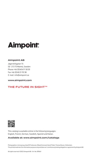 Aimpoint AB
Jägershillgatan 15
SE- 213 75 Malmö, Sweden
Phone +46 (0)40 671 50 20
Fax +46 (0)40 21 92 38
E-mail: info@aimpoint.se
www.aimpoint.com
Available at: www.aimpoint.com/catalogs
This catalog is available online in the following languages:
English, French, German, Swedish, Spanish and Italian.
Photographers:Acmegroup,AskeRifTorbensen,MikaelGrennard,DavidThibel,ThomasNissen,Vildmarken.
Thisprintedmaterialisforinformationpurposesonlyanddoesnot constituteanybindingobligationoragreementbyAimpointAB
Allrightsreserved.©2023 AimpointAB. Art.No.009661
THE FUTURE IN SIGHT™
 