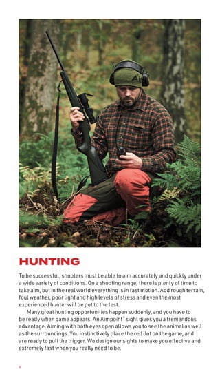 6
HUNTING
To be successful, shooters must be able to aim accurately and quickly under
a wide variety of conditions. On a shooting range, there is plenty of time to
take aim, but in the real world everything is in fast motion. Add rough terrain,
foul weather, poor light and high levels of stress and even the most
experienced hunter will be put to the test.
Many great hunting opportunities happen suddenly, and you have to
be ready when game appears. An Aimpoint®
sight gives you a tremendous
advantage. Aiming with both eyes open allows you to see the animal as well
as the surroundings. You instinctively place the red dot on the game, and
are ready to pull the trigger. We design our sights to make you effective and
extremely fast when you really need to be.
 