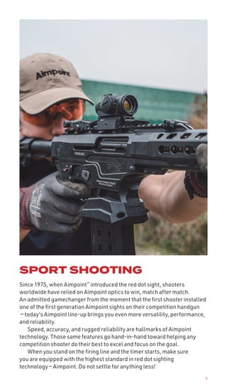 7
SPORT SHOOTING
Since 1975, when Aimpoint®
introduced the red dot sight, shooters
worldwide have relied on Aimpoint optics to win, match after match.
An admitted gamechanger from the moment that the first shooter installed
one of the first generation Aimpoint sights on their competition handgun
— today's Aimpoint line-up brings you even more versatility, performance,
and reliability.
Speed, accuracy, and rugged reliability are hallmarks of Aimpoint
technology. Those same features go hand-in-hand toward helping any
competition shooter do their best to excel and focus on the goal.
When you stand on the firing line and the timer starts, make sure
you are equipped with the highest standard in red dot sighting
technology — Aimpoint. Do not settle for anything less!
 