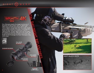 INCLUDES:
FLIP-UP LENS COVERS
RUBBER EYE CUP
DETACHABLE IR ILLUMINATOR
Few riflescopes possess the staggering features of
the Wraith 4K Mini Family. Their 4K (3840x2160)
CMOS sensor provides the clearest digital night
vision imaging—and greatest detection range—of any
commercially-available riflescopes. Technologically,
Wraith 4K Minis dwarf the competition: Built-in
videorecording, variable digital zoom and full-color,
HD imaging on a flawless 1280x720 FLCOS screen. For
its space-saving size and incredible price-point, the
Wraith 4K Mini is amongst the finest riflescopes in the
world today.
FULL COLOR
HD DISPLAY
ON-BOARD RECORDING
EASY ACCESS
BATTERIES
DAY OR NIGHT
OPERATION
MAXIMUM CALIBER
6
 