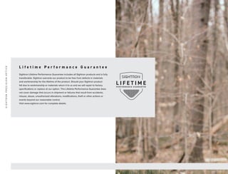 L i f e t i m e P e r f o r m a n c e G u a r a n t e e
Sightron Lifetime Performance Guarantee includes all Sightron products and is fully
transferable. Sightron warrants our product to be free from defects in materials
and workmanship for the lifetime of the product. Should your Sightron product
fail due to workmanship or materials return it to us and we will repair to factory
specifications or replace at our option. This Lifetime Performance Guarantee does
not cover damage that occurs in shipment or failures that result from accidents,
misuse, abuse, unauthorized alterations, modifications, theft or other actions or
events beyond our reasonable control.
Visit www.sightron.com for complete details.
F o r d e t a i l e d r e t i c l e i n f o r m a t i o n , s e e p a g e 4 2 o r v i s i t S i g h t r o n . c o m
S
I
G
H
T
R
O
N
P
R
E
C
I
S
I
O
N
O
P
T
I
C
S
 
