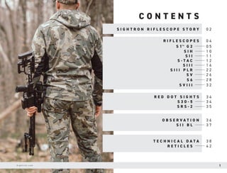 C O N T E N T S
S I G H T R O N R I F L E S C O P E S T O R Y 0 2
0 4
3 4
3 6
3 8
0 5
3 4
3 7
4 2
3 5
1 0
1 1
1 2
1 6
2 2
2 6
2 8
3 2
R I F L E S C O P E S
R E D D O T S I G H T S
O B S E R V A T I O N
T E C H N I C A L D A T A
S 1™ G 2
S 3 0 - 5
S I I B L
R E T I C L E S
S R S - 2
S I H
S I I
S - T A C
S I I I
S I I I P L R
S V
S 6
S V I I I
S i g h t r o n . c o m 1
 