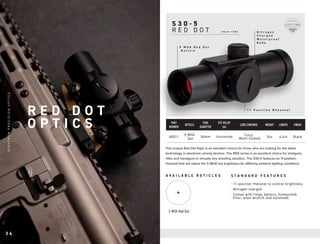 S 3 0 - 5
R E D D O T
S T A N D A R D F E A T U R E S
A V A I L A B L E R E T I C L E S
This unique Red Dot Sight is an excellent choice for those who are looking for the latest
technology in electronic aiming devices. The RDS series is an excellent choice for shotguns,
rifles and handguns in virtually any shooting situation. The S30-5 features an 11-position
rheostat that will adjust the 5 MOA dot brightness for differing ambient lighting conditions.
1 1 P o s i t i o n R h e o s t a t
5 M O A R e d D o t
R e t i c l e
N i t r o g e n
C h a r g e d
W a t e r p r o o f
B o d y
5 MOA Red Dot
· 11-position rheostat to control brightness
· Nitrogen charged
· Comes with rings, battery, honeycomb
filter, allen wrench and sunshade
PART
NUMBER
RETICLE
TUBE
DIAMETER
EYE RELIEF
(in)
LENS COATINGS WEIGHT LENGTH FINISH
40011
5 MOA
Dot
30mm Unlimited Fully
Multi-Coated 5oz 4.6in Black
3 0 m m T U B E
R E D D O T
O P T I C S
3 4
S
I
G
H
T
R
O
N
P
R
E
C
I
S
I
O
N
O
P
T
I
C
S
 