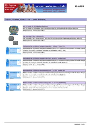 27.04.2010




Thermo,car-items,more -/- Kids (2 years and older)


                      Bob the bulider car sunshades [BOBBAUME]
                      Bob the builder car sunshades ( pair )* with suction cups, fun way to keep the car cool, size 36x44cm
                      8.49 € (incl 19% German MwSt.(VAT))



                      Car sunshades - black [ASMSONSCH]
                      Car sunshades ( pair ) without picture - black* with suction cups, fun way to keep the car cool, size 36x44cm
                      6.49 € (incl 19% German MwSt.(VAT))



                      Nitril powder free handgloves for diaperchange Size L 100 pcs. [PRIMNITRL]
                      Nitril powder free handgloves for professional diaperchanging100 Professional Hand-gloves for the diaper-change
                      ( used by day-cares ). Super elastic, latex free.Fits either Hand Size L ( Large )
                      9.95 € (incl 19% German MwSt.(VAT))



                      Nitril powder free handgloves for diaperchange Size M 100 pcs. [PRIMNITRM]
                      Nitril powder free handgloves for professional diaperchanging100 Professional Hand-gloves for the diaper-change
                      ( used by day-cares ). Super elastic, latex free.Fits either Hand Size M ( Medium )
                      9.95 € (incl 19% German MwSt.(VAT))



                      Nitril powder free handgloves for diaperchange Size S 100 pcs. [PRIMNITRS]
                      Nitril powder free handgloves for professional diaperchanging100 Professional Hand-gloves for the diaper-change
                      ( used by day-cares ). Super elastic, latex free.Fits either Hand Size S ( Small )
                      8.95 € (incl 19% German MwSt.(VAT))



                      Nitril powder free handgloves for diaperchange Size XL 100 pcs. [PRIMNITXL]
                      Nitril powder free handgloves for professional diaperchanging100 Professional Hand-gloves for the diaper-change
                      ( used by day-cares ). Super elastic, latex free.Fits either Hand Size XL ( X-Large )
                      9.95 € (incl 19% German MwSt.(VAT))




                                                                                                                     Seite/Page 102/123
 