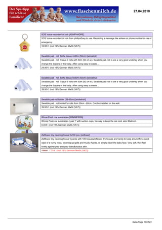 27.04.2010




SOS Voice-recorder for kids [ASMPHADRE]
SOS Voice-recorder for kids from phillipsEasy to use. Recording a message like adress or phone number in cas of
emergency.
16.95 € (incl 19% German MwSt.(VAT))



Swaddle pad - roll Softw tissue 4x50m (50cm) [wickelrol]
Swaddle pad - roll Tissue 4 rolls with 50m (50 cm w). Swaddle pad- roll is are a very good underlay when you
change the diapers of the baby. After using easy to waste ...
24.95 € (incl 19% German MwSt.(VAT))



Swaddle pad - roll Softw tissue 9x50m (50cm) [wickelro2]
Swaddle pad - roll Tissue 9 rolls with 50m (50 cm w). Swaddle pad- roll is are a very good underlay when you
change the diapers of the baby. After using easy to waste ...
39.95 € (incl 19% German MwSt.(VAT))



Swaddle pad-roll holder (39-60cm) [wickelroh]
Swaddle pad - roll holderFor rolls from 39cm - 60cm. Can be installed on the wall.
39.95 € (incl 19% German MwSt.(VAT))



Winne Pooh car sunshades [WINNIESON]
Winnie Pooh car sunshades ( pair )* with suction cups, fun way to keep the car cool, size 36x44cm
8.49 € (incl 19% German MwSt.(VAT))



Zetflower dry cleaning tissue 5x100 pcs. [zeflower]
Zetflower dry cleaning tissue 5 packs with 100 tissuesZetflower dry tissues are handy to keep around for a quick
wipe of a runny nose, cleaning up spills and mucky-hands, or simply clean the baby face. Very soft, they feel
lovely against your and your baby&acute;s skin.
7.95 €7.79 € (incl 19% German MwSt.(VAT))




                                                                                               Seite/Page 103/123
 