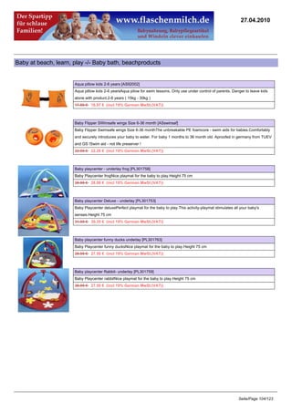 27.04.2010




Baby at beach, learn, play -/- Baby bath, beachproducts


                      Aqua pillow kids 2-6 years [AS92002]
                      Aqua pillow kids 2-6 yearsAqua pilow for swim lessons. Only use under control of parents. Danger to leave kids
                      alone with product.2-6 years ( 15kg - 30kg )
                      17.50 €16.97 € (incl 19% German MwSt.(VAT))



                      Baby Flipper SWimsafe wings Size 6-36 month [ASswinsaf]
                      Baby Flipper Swimsafe wings Size 6-36 monthThe unbreakable PE foamcore - swim aids for babies.Comfortably
                      and securely introduces your baby to water. For baby 1 months to 36 month old. Aproofed in germany from TUEV
                      and GS !Swim aid - not life preserver !
                      22.95 €22.26 € (incl 19% German MwSt.(VAT))



                      Baby playcenter - underlay frog [PL301758]
                      Baby Playcenter frogNice playmat for the baby to play.Height 75 cm
                      28.95 €28.08 € (incl 19% German MwSt.(VAT))



                      Baby playcenter Deluxe - underlay [PL301753]
                      Baby Playcenter deluxePerfect playmat for the baby to play.This activity-playmat stimulates all your baby's
                      senses.Height 75 cm
                      31.95 €30.35 € (incl 19% German MwSt.(VAT))



                      Baby playcenter funny ducks underlay [PL301763]
                      Baby Playcenter funny ducksNice playmat for the baby to play.Height 75 cm
                      28.95 €27.50 € (incl 19% German MwSt.(VAT))



                      Baby playcenter Rabbit- underlay [PL301759]
                      Baby Playcenter rabbitNice playmat for the baby to play.Height 75 cm
                      28.95 €27.50 € (incl 19% German MwSt.(VAT))




                                                                                                                     Seite/Page 104/123
 