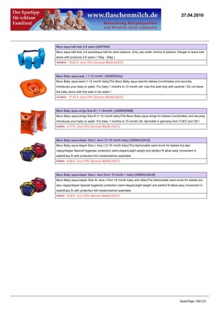 27.04.2010




Beco aqua belt kids 2-6 years [AS97984]
Beco aqua belt kids 2-6 yearsAqua belt for swim lessons. Only use under control of parents. Danger to leave kids
alone with products.2-6 years ( 15kg - 30kg )
10.95 €10.62 € (incl 19% German MwSt.(VAT))



Beco Baby aqua seat ( 1-12 month ) [ASMSWsitz]
Beco Baby aqua-seat (1-12 month baby)The Beco Baby aqua seat for babies.Comfortably and securely
introduces your baby to water. For baby 1 months to 12 month old. Use this seat only with parents ! Do not leave
the baby alone with this seat in the water !
17.95 €17.41 € (incl 19% German MwSt.(VAT))



Beco Baby aqua wings Size B ( 1-15month ) [ASMSWIMB]
Beco Baby aqua-wings Size B (1-15 month baby)The Beco Baby aqua wings for babies.Comfortably and securely
introduces your baby to water. For baby 1 months to 15 month old. Aproofed in germany from TUEV and GS !
5.95 €5.77 € (incl 19% German MwSt.(VAT))



Beco Baby aqua-diaper Size L blue (12-18 month baby) [ASMAUQALB]
Beco Baby aqua-diaper Size L blue (12-18 month baby)The fashionable swim-trunk for babies but also
nappy/diaper.Special hygieniec protection swim-diaperLeight weight and perfect fit allow easy movement in
waterEasy fit with protection-foil insidemashine washable
8.95 €8.68 € (incl 19% German MwSt.(VAT))



Beco Baby aqua-diaper Size L blue (from 18 month + baby) [ASMAUQXLB]
Beco Baby aqua-diaper Size XL blue ( from 18 month baby and older)The fashionable swim-trunk for babies but
also nappy/diaper.Special hygieniec protection swim-diaperLeight weight and perfect fit allow easy movement in
waterEasy fit with protection-foil insidemashine washable
8.95 €8.68 € (incl 19% German MwSt.(VAT))




                                                                                              Seite/Page 106/123
 
