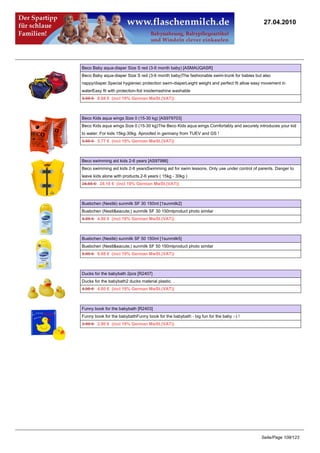 27.04.2010




Beco Baby aqua-diaper Size S red (3-6 month baby) [ASMAUQASR]
Beco Baby aqua-diaper Size S red (3-6 month baby)The fashionable swim-trunk for babies but also
nappy/diaper.Special hygieniec protection swim-diaperLeight weight and perfect fit allow easy movement in
waterEasy fit with protection-foil insidemashine washable
8.95 €8.68 € (incl 19% German MwSt.(VAT))



Beco Kids aqua wings Size 0 (15-30 kg) [AS979703]
Beco Kids aqua wings Size 0 (15-30 kg)The Beco Kids aqua wings.Comfortably and securely introduces your kid
to water. For kids 15kg-30kg. Aproofed in germany from TUEV and GS !
5.95 €5.77 € (incl 19% German MwSt.(VAT))



Beco swimming aid kids 2-6 years [AS97986]
Beco swimming aid kids 2-6 yearsSwimming aid for swim lessons. Only use under control of parents. Danger to
leave kids alone with products.2-6 years ( 15kg - 30kg )
24.85 €24.10 € (incl 19% German MwSt.(VAT))



Buebchen (Nestlé) sunmilk SF 30 150ml [1sunmilk2]
Buebchen (Nestl&eacute;) sunmilk SF 30 150mlproduct photo similar
4.95 €4.80 € (incl 19% German MwSt.(VAT))



Buebchen (Nestlé) sunmilk SF 50 150ml [1sunmilk5]
Buebchen (Nestl&eacute;) sunmilk SF 50 150mlproduct photo similar
8.95 €8.68 € (incl 19% German MwSt.(VAT))



Ducks for the babybath 2pcs [R2407]
Ducks for the babybath2 ducks material plastic. .
4.95 €4.80 € (incl 19% German MwSt.(VAT))



Funny book for the babybath [R2403]
Funny book for the babybathFunny book for the babybath - big fun for the baby :-) !
2.99 €2.90 € (incl 19% German MwSt.(VAT))




                                                                                            Seite/Page 108/123
 