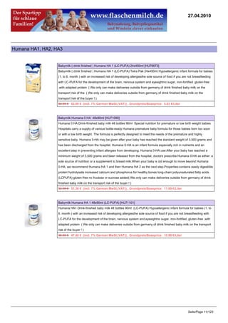 27.04.2010




Humana HA1, HA2, HA3


                  Babymilk ( drink finished ) Humana HA 1 (LC-PUFA) 24x450ml [HU76673]
                  Babymilk ( drink finished ) Humana HA 1 (LC-PUFA) Tetra Pak 24x450ml Hypoallergenic infant formula for babies
                  (1. to 6. month ) with an increased risk of developing allergiesthe sole source of food if you are not breastfeeding
                  with LC-PUFA for the development of the brain, nervous system and eyesightno sugar, iron-fortified ,gluten-free
                  ,with adapted protein ( We only can make deliveries outside from germany of drink finished baby milk on the
                  transport risk of the ( We only can make deliveries outside from germany of drink finished baby milk on the
                  transport risk of the buyer ! )
                  64.95 €63.00 € (incl. 7% German MwSt.(VAT)) , Grundpreis/Baseprice: 5.83 €/Liter



                  Babymilk Humana 0 HA 48x90ml [HU71090]
                  Humana 0 HA Drink-finished baby milk 48 bottles 90ml Special nutrition for premature or low birth weight babies
                  Hospitals carry a supply of various bottle-ready Humana premature baby formula for those babies born too soon
                  or with a low birth weight. The formula is perfectly designed to meet the needs of the premature and highly
                  sensitive baby. Humana 0-HA may be given after your baby has reached the standard weight of 3,500 grams and
                  has been discharged from the hospital. Humana 0-HA is an infant formula especially rich in nutrients and an
                  excellent step in preventing infant allergies from developing. Humana 0-HA use:After your baby has reached a
                  minimum weight of 3,500 grams and been released from the hospital, doctors prescribe Humana 0-HA as either: a
                  sole source of nutrition or a supplement to breast milk.When your baby is old enough to move beyond Humana
                  0-HA, we recommend Humana HA 1 and then Humana HA 2 as the next step.Properties:contains easily digestible
                  protein hydrolysate increased calcium and phosphorus for healthy bones long-chain polyunsaturated fatty acids
                  (LCPUFA) gluten-free no fructose or sucrose added( We only can make deliveries outside from germany of drink
                  finished baby milk on the transport risk of the buyer ! )
                  52.95 €51.36 € (incl. 7% German MwSt.(VAT)) , Grundpreis/Baseprice: 11.89 €/Liter



                  Babymilk Humana HA 1 48x90ml (LC-PUFA) [HU71101]
                  Humana HA1 Drink-finished baby milk 48 bottles 90ml (LC-PUFA) Hypoallergenic infant formula for babies (1. to
                  6. month ) with an increased risk of developing allergiesthe sole source of food if you are not breastfeeding with
                  LC-PUFA for the development of the brain, nervous system and eyesightno sugar, iron-fortified ,gluten-free ,with
                  adapted protein ( We only can make deliveries outside from germany of drink finished baby milk on the transport
                  risk of the buyer ! )
                  48.95 €47.48 € (incl. 7% German MwSt.(VAT)) , Grundpreis/Baseprice: 10.99 €/Liter




                                                                                                                    Seite/Page 11/123
 