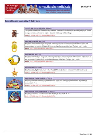 27.04.2010




Baby at beach, learn, play -/- Baby toys


                       1 Grizzly bear with hot water bottle [ASGRIZL]
                       Grizzly bear with hot water bottleInside a 2 l hot water bottle which can be removed. A nice toy for playing and for
                       beeing a warm bed partner in the night :-) .Material : 100% acryl soft60cm heigh
                       19.95 €18.95 € (incl 19% German MwSt.(VAT))



                       Baby bear chime rattle [AS31110]
                       Baby bear chime rattleThis toy is designed to enhance your child&acute;s development. Different forms and
                       surfaces as well as colors and the sound help to develope the senses of the baby. For baby over 3 month.
                       4.95 €4.70 € (incl 19% German MwSt.(VAT))



                       Baby bear rattle [AS31114]
                       Baby bear rattleThis toy is designed to enhance your child&acute;s development. Different forms and surfaces as
                       well as colors and the sound help to develope the senses of the baby. For baby over 3 month.
                       4.95 €4.70 € (incl 19% German MwSt.(VAT))



                       Baby Musical toy [AS31246]
                       Baby Musical toyBig fun for the baby :-) ! ... Plays 2,5 Minutes 2 different melodies. Perfect for bedtime. :-).
                       10.95 €10.40 € (incl 19% German MwSt.(VAT))



                       Baby playcenter Deluxe - underlay [PL301753]
                       Baby Playcenter deluxePerfect playmat for the baby to play.This activity-playmat stimulates all your baby's
                       senses.Height 75 cm
                       31.95 €30.35 € (incl 19% German MwSt.(VAT))



                       Baby playcenter funny ducks underlay [PL301763]
                       Baby Playcenter funny ducksNice playmat for the baby to play.Height 75 cm
                       28.95 €27.50 € (incl 19% German MwSt.(VAT))




                                                                                                                          Seite/Page 110/123
 