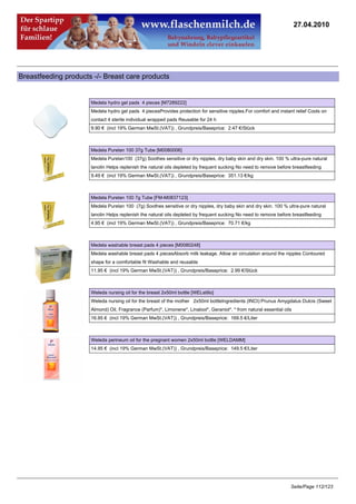 27.04.2010




Breastfeeding products -/- Breast care products


                      Medela hydro gel pads 4 pieces [M7289222]
                      Medela hydro gel pads 4 piecesProvides protection for sensitive nipples.For comfort and instant relief Cools on
                      contact 4 sterile individual wrapped pads Reusable for 24 h
                      9.90 € (incl 19% German MwSt.(VAT)) , Grundpreis/Baseprice: 2.47 €/Stück



                      Medela Purelan 100 37g Tube [M0080006]
                      Medela Purelan100 (37g) Soothes sensitive or dry nipples, dry baby skin and dry skin. 100 % ultra-pure natural
                      lanolin Helps replenish the natural oils depleted by frequent sucking No need to remove before breastfeeding
                      9.49 € (incl 19% German MwSt.(VAT)) , Grundpreis/Baseprice: 351.13 €/kg



                      Medela Purelan 100 7g Tube [FM-M0837123]
                      Medela Purelan 100 (7g) Soothes sensitive or dry nipples, dry baby skin and dry skin. 100 % ultra-pure natural
                      lanolin Helps replenish the natural oils depleted by frequent sucking No need to remove before breastfeeding
                      4.95 € (incl 19% German MwSt.(VAT)) , Grundpreis/Baseprice: 70.71 €/kg



                      Medela washable breast pads 4 pieces [M0080248]
                      Medela washable breast pads 4 piecesAbsorb milk leakage. Allow air circulation around the nipples Contoured
                      shape for a comfortable fit Washable and reusable
                      11.95 € (incl 19% German MwSt.(VAT)) , Grundpreis/Baseprice: 2.99 €/Stück



                      Weleda nursing oil for the breast 2x50ml bottle [WELstillo]
                      Weleda nursing oil for the breast of the mother 2x50ml bottleIngredients (INCI):Prunus Amygdalus Dulcis (Sweet
                      Almond) Oil, Fragrance (Parfum)*, Limonene*, Linalool*, Geraniol*. * from natural essential oils
                      16.95 € (incl 19% German MwSt.(VAT)) , Grundpreis/Baseprice: 169.5 €/Liter



                      Weleda perineum oil for the pregnant women 2x50ml bottle [WELDAMM]
                      14.95 € (incl 19% German MwSt.(VAT)) , Grundpreis/Baseprice: 149.5 €/Liter




                                                                                                                     Seite/Page 112/123
 
