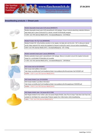27.04.2010




Breastfeeding products -/- Breast pads


                      Medela disposable breast pads 2x30 pieces [M0080237]
                      Medela disposable breast pads 2x30 piecesAbsorb milk leakage. Unique moisture-absorbing materials Adhesive
                      tape keeps pad in place Contoured for a natural, smooth fit Individually wrapped
                      13.95 € (incl 19% German MwSt.(VAT)) , Grundpreis/Baseprice: 0.23 €/Stück



                      Medela Purelan 100 37g Tube [M0080006]
                      Medela Purelan100 (37g) Soothes sensitive or dry nipples, dry baby skin and dry skin. 100 % ultra-pure natural
                      lanolin Helps replenish the natural oils depleted by frequent sucking No need to remove before breastfeeding
                      9.49 € (incl 19% German MwSt.(VAT)) , Grundpreis/Baseprice: 351.13 €/kg



                      Medela washable breast pads 4 pieces [M0080248]
                      Medela washable breast pads 4 piecesAbsorb milk leakage. Allow air circulation around the nipples Contoured
                      shape for a comfortable fit Washable and reusable
                      11.95 € (incl 19% German MwSt.(VAT)) , Grundpreis/Baseprice: 2.99 €/Stück



                      NUK breast shell set [N10252067]
                      NUK breast shell setMore information
                      :http://www.nuk.de/file.php?cmd=load&amp;folder=manuals&amp;file=Brustschalen-Set10252067.pdf
                      13.95 €13.67 € (incl 19% German MwSt.(VAT))



                      NUK breast shields 2 pcs. [N10252050]
                      NUK breast shields 2 pcs.More information
                      :http://www.nuk.de/file.php?cmd=load&amp;folder=manuals&amp;file=Brustgelkissen10252050.pdf
                      14.95 €14.65 € (incl 19% German MwSt.(VAT))



                      NUK Nipple shields Latex 2x2 pieces [N1017006]
                      NUK Nipple shields for the mother Latex 2x2 pieces Nipple Shields, latex Round shape Triple feed hole Feed hole
                      suitable for milk Made from natural latex Protects nipples from inflammation while breastfeeding
                      7.95 €7.79 € (incl 19% German MwSt.(VAT))




                                                                                                                    Seite/Page 114/123
 