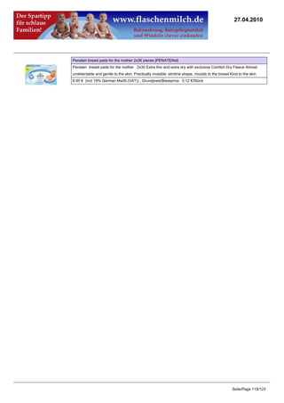 27.04.2010




Penaten breast pads for the mother 2x30 pieces [PENATENst]
Penaten breast pads for the mother 2x30 Extra thin and extra dry with exclusive Comfort Dry Fleece Almost
undetectable and gentle to the skin: Practically invisible: slimline shape, moulds to the breast Kind to the skin
6.95 € (incl 19% German MwSt.(VAT)) , Grundpreis/Baseprice: 0.12 €/Stück




                                                                                                  Seite/Page 115/123
 