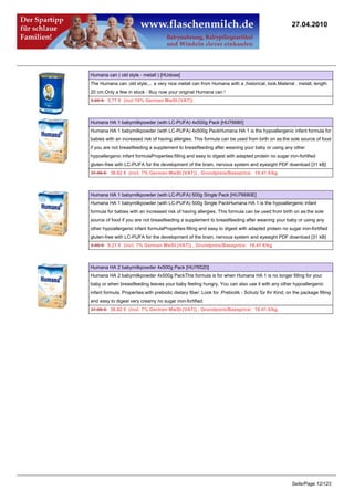 27.04.2010




Humana can ( old style - metall ) [HUdose]
The Humana can ;old style;... a very nice metall can from Humana with a ;historical; look.Material : metall, length
20 cm.Only a few in stock - Buy now your original Humana can !
5.95 €5.77 € (incl 19% German MwSt.(VAT))



Humana HA 1 babymilkpowder (with LC-PUFA) 4x500g Pack [HU76680]
Humana HA 1 babymilkpowder (with LC-PUFA) 4x500g PackHumana HA 1 is the hypoallergenic infant formula for
babies with an increased risk of having allergies. This formula can be used from birth on as:the sole source of food
if you are not breastfeeding a supplement to breastfeeding after weaning your baby or using any other
hypoallergenic infant formulaProperties:filling and easy to digest with adapted protein no sugar iron-fortified
gluten-free with LC-PUFA for the development of the brain, nervous system and eyesight PDF download [31 kB]
37.96 €36.82 € (incl. 7% German MwSt.(VAT)) , Grundpreis/Baseprice: 18.41 €/kg



Humana HA 1 babymilkpowder (with LC-PUFA) 500g Single Pack [HU76680E]
Humana HA 1 babymilkpowder (with LC-PUFA) 500g Single PackHumana HA 1 is the hypoallergenic infant
formula for babies with an increased risk of having allergies. This formula can be used from birth on as:the sole
source of food if you are not breastfeeding a supplement to breastfeeding after weaning your baby or using any
other hypoallergenic infant formulaProperties:filling and easy to digest with adapted protein no sugar iron-fortified
gluten-free with LC-PUFA for the development of the brain, nervous system and eyesight PDF download [31 kB]
9.49 €9.21 € (incl. 7% German MwSt.(VAT)) , Grundpreis/Baseprice: 18.41 €/kg



Humana HA 2 babymilkpowder 4x500g Pack [HU76520]
Humana HA 2 babymilkpowder 4x500g PackThis formula is for when Humana HA 1 is no longer filling for your
baby or when breastfeeding leaves your baby feeling hungry. You can also use it with any other hypoallergenic
infant formula. Properties:with prebiotic dietary fiber: Look for ;Prebiotik - Schutz für Ihr Kind; on the package filling
and easy to digest very creamy no sugar iron-fortified
37.96 €36.82 € (incl. 7% German MwSt.(VAT)) , Grundpreis/Baseprice: 18.41 €/kg




                                                                                                      Seite/Page 12/123
 