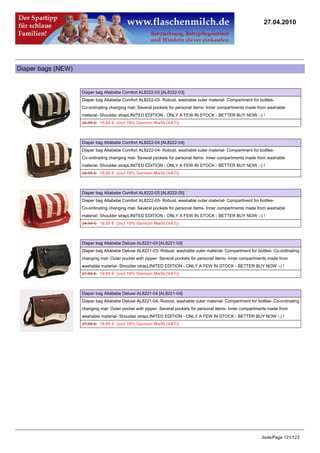 27.04.2010




Diaper bags (NEW)


                    Diaper bag Altabebe Comfort AL8222-03 [AL8222-03]
                    Diaper bag Altabebe Comfort AL8222-03- Robust, washable outer material- Compartment for bottles-
                    Co-ordinating changing mat- Several pockets for personal items- Inner compartments made from washable
                    material- Shoulder strapLINITED EDITION - ONLY A FEW IN STOCK - BETTER BUY NOW :-) !
                    24.95 €18.95 € (incl 19% German MwSt.(VAT))



                    Diaper bag Altabebe Comfort AL8222-04 [AL8222-04]
                    Diaper bag Altabebe Comfort AL8222-04- Robust, washable outer material- Compartment for bottles-
                    Co-ordinating changing mat- Several pockets for personal items- Inner compartments made from washable
                    material- Shoulder strapLINITED EDITION - ONLY A FEW IN STOCK - BETTER BUY NOW :-) !
                    24.95 €18.95 € (incl 19% German MwSt.(VAT))



                    Diaper bag Altabebe Comfort AL8222-05 [AL8222-05]
                    Diaper bag Altabebe Comfort AL8222-05- Robust, washable outer material- Compartment for bottles-
                    Co-ordinating changing mat- Several pockets for personal items- Inner compartments made from washable
                    material- Shoulder strapLINITED EDITION - ONLY A FEW IN STOCK - BETTER BUY NOW :-) !
                    24.95 €18.95 € (incl 19% German MwSt.(VAT))



                    Diaper bag Altabebe Deluxe AL8221-03 [AL8221-03]
                    Diaper bag Altabebe Deluxe AL8221-03- Robust, washable outer material- Compartment for bottles- Co-ordinating
                    changing mat- Outer pocket with zipper- Several pockets for personal items- Inner compartments made from
                    washable material- Shoulder strapLINITED EDITION - ONLY A FEW IN STOCK - BETTER BUY NOW :-) !
                    27.95 €19.95 € (incl 19% German MwSt.(VAT))



                    Diaper bag Altabebe Deluxe AL8221-04 [AL8221-04]
                    Diaper bag Altabebe Deluxe AL8221-04- Robust, washable outer material- Compartment for bottles- Co-ordinating
                    changing mat- Outer pocket with zipper- Several pockets for personal items- Inner compartments made from
                    washable material- Shoulder strapLINITED EDITION - ONLY A FEW IN STOCK - BETTER BUY NOW :-) !
                    27.95 €19.95 € (incl 19% German MwSt.(VAT))




                                                                                                              Seite/Page 121/123
 
