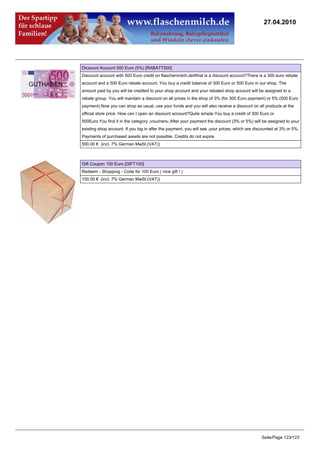 27.04.2010




Dicsount Account 500 Euro (5%) [RABATT500]
Discount account with 500 Euro credit on flaschenmilch.deWhat is a discount account?There is a 300 euro rebate
account and a 500 Euro rebate account. You buy a credit balance of 300 Euro or 500 Euro in our shop. The
amount paid by you will be credited to your shop account and your rebated shop account will be assigned to a
rebate group. You will maintain a discount on all prices in the shop of 3% (for 300 Euro payment) or 5% (500 Euro
payment).Now you can shop as usual, use your funds and you will also receive a discount on all products at the
official store price. How can I open an discount account?Quite simple.You buy a credit of 300 Euro or
500Euro.You find it in the category ;vouchers;.After your payment the discount (3% or 5%) will be assigned to your
existing shop account. If you log in after the payment, you will see ;your prices; which are discounted at 3% or 5%.
Payments of purchased assets are not possible. Credits do not expire
500.00 € (incl. 7% German MwSt.(VAT))



Gift Coupon 100 Euro [GIFT100]
Redeem - Shopping - Code for 100 Euro ( nice gift ! )
100.00 € (incl. 7% German MwSt.(VAT))




                                                                                               Seite/Page 123/123
 