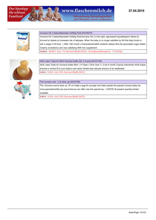 27.04.2010




Humana HA 3 babymilkpowder 4x500g Pack [HU76510]
Humana HA 3 babymilkpowder 4x500g PackHumana HA 3 is the right, age-based hypoallergenic follow-on
formula for babies at increased risk of allergies. When the baby is no longer satisfied by HA first baby foods or
with a stage 2 HA food. ( After 10th month ).CharacteristicsWith prebiotic dietary fibre No granulated sugar added
Creamy consistency and very satisfying With iron supplement
35.96 €34.88 € (incl. 7% German MwSt.(VAT)) , Grundpreis/Baseprice: 17.44 €/kg



NUK Latex Teats for 90ml Humana bottle (Sz.1) 6 pcss [HU74150]
NUK Latex Teats for Humana bottle 90ml ( 6 Teats ) Clinic Size 1 ( 0 bis 6 month )Typical orthodontic NUK shape
ensures a correct fit to your baby's oral cavity Vented teat reduces amount of air swallowed
9.95 €9.55 € (incl 19% German MwSt.(VAT))



The humana cow :-) (to blow up) [HUCOW]
The ;Humana cow;to blow up, 35 cm heigh a gag for younger and older people the popular humana baby toy
since generationsWe are proud that we can offer now this special toy :-) !NOTE! At present quantity limited
available.
4.95 €4.70 € (incl 19% German MwSt.(VAT))




                                                                                                  Seite/Page 13/123
 