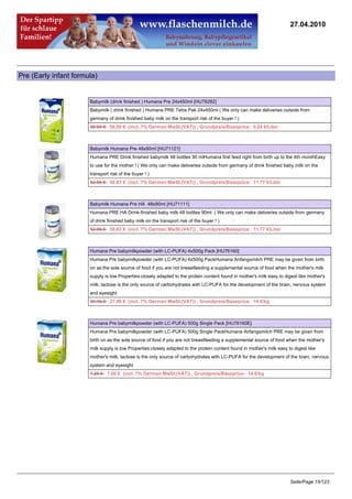27.04.2010




Pre (Early infant formula)


                       Babymilk (drink finished ) Humana Pre 24x450ml [HU76282]
                       Babymilk ( drink finished ) Humana PRE Tetra Pak 24x450ml ( We only can make deliveries outside from
                       germany of drink finished baby milk on the transport risk of the buyer ! )
                       58.95 €56.59 € (incl. 7% German MwSt.(VAT)) , Grundpreis/Baseprice: 5.24 €/Liter



                       Babymilk Humana Pre 48x90ml [HU71121]
                       Humana PRE Drink finished babymilk 48 bottles 90 mlHumana first feed right from birth up to the 4th monthEasy
                       to use for the mother ! ( We only can make deliveries outside from germany of drink finished baby milk on the
                       transport risk of the buyer ! )
                       52.95 €50.83 € (incl. 7% German MwSt.(VAT)) , Grundpreis/Baseprice: 11.77 €/Liter



                       Babymilk Humana Pre HA 48x90ml [HU71111]
                       Humana PRE HA Drink-finished baby milk 48 bottles 90ml ( We only can make deliveries outside from germany
                       of drink finished baby milk on the transport risk of the buyer ! )
                       52.95 €50.83 € (incl. 7% German MwSt.(VAT)) , Grundpreis/Baseprice: 11.77 €/Liter



                       Humana Pre babymilkpowder (with LC-PUFA) 4x500g Pack [HU76160]
                       Humana Pre babymilkpowder (with LC-PUFA) 4x500g PackHumana Anfangsmilch PRE may be given from birth
                       on as:the sole source of food if you are not breastfeeding a supplemental source of food when the mother's milk
                       supply is low Properties:closely adapted to the protein content found in mother's milk easy to digest like mother's
                       milk, lactose is the only source of carbohydrates with LC-PUFA for the development of the brain, nervous system
                       and eyesight
                       29.16 €27.99 € (incl. 7% German MwSt.(VAT)) , Grundpreis/Baseprice: 14 €/kg



                       Humana Pre babymilkpowder (with LC-PUFA) 500g Single Pack [HU76160E]
                       Humana Pre babymilkpowder (with LC-PUFA) 500g Single PackHumana Anfangsmilch PRE may be given from
                       birth on as:the sole source of food if you are not breastfeeding a supplemental source of food when the mother's
                       milk supply is low Properties:closely adapted to the protein content found in mother's milk easy to digest like
                       mother's milk, lactose is the only source of carbohydrates with LC-PUFA for the development of the brain, nervous
                       system and eyesight
                       7.29 €7.00 € (incl. 7% German MwSt.(VAT)) , Grundpreis/Baseprice: 14 €/kg




                                                                                                                         Seite/Page 15/123
 