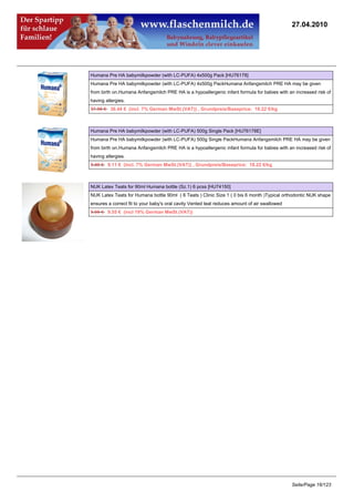 27.04.2010




Humana Pre HA babymilkpowder (with LC-PUFA) 4x500g Pack [HU76178]
Humana Pre HA babymilkpowder (with LC-PUFA) 4x500g PackHumana Anfangsmilch PRE HA may be given
from birth on.Humana Anfangsmilch PRE HA is a hypoallergenic infant formula for babies with an increased risk of
having allergies.
37.96 €36.44 € (incl. 7% German MwSt.(VAT)) , Grundpreis/Baseprice: 18.22 €/kg



Humana Pre HA babymilkpowder (with LC-PUFA) 500g Single Pack [HU76178E]
Humana Pre HA babymilkpowder (with LC-PUFA) 500g Single PackHumana Anfangsmilch PRE HA may be given
from birth on.Humana Anfangsmilch PRE HA is a hypoallergenic infant formula for babies with an increased risk of
having allergies.
9.49 €9.11 € (incl. 7% German MwSt.(VAT)) , Grundpreis/Baseprice: 18.22 €/kg



NUK Latex Teats for 90ml Humana bottle (Sz.1) 6 pcss [HU74150]
NUK Latex Teats for Humana bottle 90ml ( 6 Teats ) Clinic Size 1 ( 0 bis 6 month )Typical orthodontic NUK shape
ensures a correct fit to your baby's oral cavity Vented teat reduces amount of air swallowed
9.95 €9.55 € (incl 19% German MwSt.(VAT))




                                                                                               Seite/Page 16/123
 