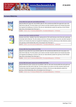 27.04.2010




Humana Milkdrinks


                    Hmana Milk Drink apple with rusks 8x450ml [HU79162]
                    Babymilk Milk Drink apple with rusks 8x450ml (after the 10th month)Humana Milk Drink apple with rusks is the
                    ideal milk for little kids. The milk contains a lot of calcium and other important vitamins and minerals that protect
                    and regulate the body&rsquo;s functions.( We only can make deliveries outside from germany of drink finished
                    baby milk on the transport risk of the buyer ! )
                    13.95 €13.53 € (incl. 7% German MwSt.(VAT)) , Grundpreis/Baseprice: 3.76 €/Liter



                    Humana Junior Drink 16x450ml [HU76442]
                    Humana Junior Drink 16x450ml Tetra Pak ( starting with the 12th month )Humana Junior Drink with vanilla taste
                    is the ideal milk for little kids. The milk contains a lot of iron ( 20 times more then in cow milk ) and other important
                    vitamins and minerals that protect and regulate the body&rsquo;s functions.( We only can make deliveries outside
                    from germany of drink finished baby milk on the transport risk of the buyer ! )
                    24.41 €23.68 € (incl 19% German MwSt.(VAT)) , Grundpreis/Baseprice: 3.29 €/Liter



                    Humana Milk Drink honey 8x450ml [HU79164]
                    Babymilk Humana Milk Drink honey 8x450ml (after the 12th month)Humana Milk Drink with honey taste is the
                    ideal milk for little kids. The milk contains a lot of calcium and other important vitamins and minerals that protect
                    and regulate the body&rsquo;s functions.( We only can make deliveries outside from germany of drink finished
                    baby milk on the transport risk of the buyer ! )
                    13.95 €13.53 € (incl. 7% German MwSt.(VAT)) , Grundpreis/Baseprice: 3.76 €/Liter



                    Humana Milk Drink peach, banane and rice 8x450ml [HU79163]
                    Babymilk Milk Drink peach, banane and rice 8x450ml ( after the 10th month )Humana Milk Drink with peach and
                    banana taste is the ideal milk for little kids. The milk contains a lot of calcium and other important vitamins and
                    minerals that protect and regulate the body&rsquo;s functions.( We only can make deliveries outside from
                    germany of drink finished baby milk on the transport risk of the buyer ! )
                    13.95 €13.53 € (incl. 7% German MwSt.(VAT)) , Grundpreis/Baseprice: 3.76 €/Liter




                                                                                                                          Seite/Page 17/123
 