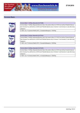 27.04.2010




Humana Basis


               Humana Basis 1 4x500g milkpowder [HU75406]
               Humana Basis 1 4x500g milkpowderStandard baby milk powder without LC-PUFA and without Prebiotik features
               from Humana.You will find the LC-PUFA and Prebiotik features only in Humana 1 and Humana 2 ( see other shop
               categorie )
               17.96 € (incl. 7% German MwSt.(VAT)) , Grundpreis/Baseprice: 8.98 €/kg



               Humana Basis 3 4x500g milkpowder [HU75423]
               Humana Basis 3 4x500g milkpowderStandard baby milk powder without LC-PUFA and without Prebiotik features
               from Humana.You will find the LC-PUFA and Prebiotik features only in Humana 1 and Humana 2 ( see other shop
               categorie )
               17.96 € (incl. 7% German MwSt.(VAT)) , Grundpreis/Baseprice: 8.98 €/kg



               Humana Basis 4 4x500g milkpowder [HU75424]
               Humana Basis 4 4x500g milkpowderStandard baby milk powder without LC-PUFA and without Prebiotik features
               from Humana.You will find the LC-PUFA and Prebiotik features only in Humana 1 and Humana 2 ( see other shop
               categorie )
               17.96 € (incl. 7% German MwSt.(VAT)) , Grundpreis/Baseprice: 8.98 €/kg




                                                                                                         Seite/Page 18/123
 