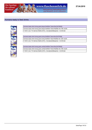 27.04.2010




Humana ready to feed drinks


                     Humana basis drink honey,grain,bisquit 8x450ml Tetra-Pak [HU76453]
                     Humana basis drink honey,grain,bisquit 8x450ml Tetra-PakAfter the 10th month.
                     11.95 € (incl. 7% German MwSt.(VAT)) , Grundpreis/Baseprice: 3.32 €/Liter



                     Humana basis drink honey,grain,honey 8x450ml Tetra-Pak [HU79180]
                     Humana basis drink honey,grain,honey 8x450ml Tetra-PakAfter the 12th month.
                     11.95 € (incl. 7% German MwSt.(VAT)) , Grundpreis/Baseprice: 3.32 €/Liter



                     Humana basis drink honey,grain,vanilla 8x450ml Tetra-Pak [HU76452]
                     Humana basis drink honey,grain,vanilla 8x450ml Tetra-PakAfter the 10th month.
                     11.95 € (incl. 7% German MwSt.(VAT)) , Grundpreis/Baseprice: 3.32 €/Liter




                                                                                                     Seite/Page 19/123
 