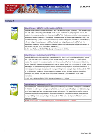 27.04.2010




Humana 1


           Babymilk Humana 1 (LC-PUFA) 24x450ml liquid form [HU76292]
           Babymilk ( drink finished ) Humana Dauermilch 1 Tetra Pak 24x450ml Humana Dauermilch 1, you can feed it right
           from birth to 5 or 6 th month ( Up from the 5 th month you can use formula 2 ). Original german product. This
           product is the newest composition from Humana with LC-PUFA for the development of the brain, nervous system
           and eyesight Humana Dauermilch 1 can be given to babies from the 1st bottle on, the sole source of food if you
           are not breastfeeding a part of weaning Properties:closely adapted to the protein content found in mother&rsquo;s
           milk easy to digest pleasantly creamy and filling, thanks to easy to digest starches with LC-PUFA for the
           development of the brain, nervous system and eyesight ( We only can make deliveries outside from germany of
           drink finished baby milk on the transport risk of the buyer ! )
           55.95 € (incl. 7% German MwSt.(VAT)) , Grundpreis/Baseprice: 5.18 €/Liter



           Babymilk Humana 1 48x90ml liquid form [HU71131]
           Humana Dauermilch 1 Drink-finished baby milk 48 bottles 90ml (with LC-PUFA)Humana Dauermilch 1, you can
           feed it right from birth to 5 or 6 th month ( Up from the 5 th month you can use formula 2 ). Original german
           product. This product is the newest composition from Humana with LC-PUFA for the development of the brain,
           nervous system and eyesight Humana Dauermilch 1 can be given to babies from the 1st bottle on, the sole source
           of food if you are not breastfeeding a part of weaning Properties:closely adapted to the protein content found in
           mother&rsquo;s milk easy to digest pleasantly creamy and filling, thanks to easy to digest starches with LC-PUFA
           for the development of the brain, nervous system and eyesight( We only can make deliveries outside from
           germany of drink finished baby milk on the transport risk of the buyer ! )Klick the symbol, to get further
           informations.
           41.95 € (incl. 7% German MwSt.(VAT)) , Grundpreis/Baseprice: 9.71 €/Liter



           Humana 1 babymilk powder 4x500g [HU76257]
           Humana 1 babymilk powder 4x500gHumana Anfangsmilch 1(formerly Dauermilch 1) can be given to babies from
           the 1st bottle on, until they are no longer using the bottle, as:the sole source of food if you are not breastfeeding a
           part of weaning after you have given your baby Humana Anfangsmilch PRE (early infant formula) or any other
           infant formulaProperties:closely adapted to the protein content found in mother's milk easy to digest pleasantly
           creamy and filling, thanks to easy to digest starches with LC-PUFA for the development of the brain, nervous
           system and eyesight
           29.14 €27.29 € (incl. 7% German MwSt.(VAT)) , Grundpreis/Baseprice: 13.64 €/kg




                                                                                                                Seite/Page 2/123
 
