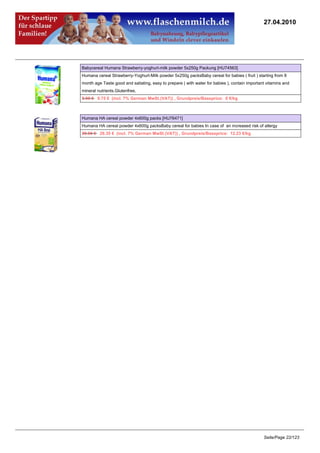 27.04.2010




Babycereal Humana Strawberry-yoghurt-milk powder 5x250g Packung [HU74563]
Humana cereal Strawberry-Yoghurt-Milk powder 5x250g packsBaby cereal for babies ( fruit ) starting from 8
month age Taste good and satiating, easy to prepare ( with water for babies ), contain important vitamins and
mineral nutrients.Glutenfree,
9.95 €9.75 € (incl. 7% German MwSt.(VAT)) , Grundpreis/Baseprice: 0 €/kg



Humana HA cereal powder 4x600g packs [HU76471]
Humana HA cereal powder 4x600g packsBaby cereal for babies In case of an increased risk of allergy
29.95 €29.35 € (incl. 7% German MwSt.(VAT)) , Grundpreis/Baseprice: 12.23 €/kg




                                                                                               Seite/Page 22/123
 