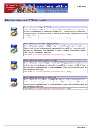 27.04.2010




Baby menus (ready to feed) -/- After the 4. month


                      Humana babyfood apple 6x125g jars [HU70164]
                      Humana babyfood apple 6x125g jars ( After the 4. month )Top quality babyfood in jars from Humana. Strictly
                      controlled high quality babyfood for your baby from HumanaBIO Norm - European Union BIO lawVacuum filling
                      guarantees that this jar is sealed and the contents are still sterile.Organic food which has been grown to very strict
                      controlsWithout crystal-sugar
                      5.99 €5.87 € (incl. 7% German MwSt.(VAT)) , Grundpreis/Baseprice: 7.83 €/kg



                      Humana babyfood apple and blueberry 6x125g jars [HU70167]
                      Humana babyfood apple and blueberry 6x125g jars ( After the 4. month )Top quality babyfood in jars from
                      Humana. Strictly controlled high quality babyfood for your baby from HumanaBIO Norm - European Union BIO
                      lawVacuum filling guarantees that this jar is sealed and the contents are still sterile.Organic food which has been
                      grown to very strict controlsWithout crystal-sugar
                      5.99 €5.87 € (incl. 7% German MwSt.(VAT)) , Grundpreis/Baseprice: 7.83 €/kg



                      Humana babyfood apple and peach 6x125g jars [HU70165]
                      Humana babyfood apple and peach 6x125g jars ( After the 4. month )Top quality babyfood in jars from Humana.
                      Strictly controlled high quality babyfood for your baby from HumanaBIO Norm - European Union BIO lawVacuum
                      filling guarantees that this jar is sealed and the contents are still sterile.Organic food which has been grown to very
                      strict controlsWithout crystal-sugar
                      5.49 €5.38 € (incl. 7% German MwSt.(VAT)) , Grundpreis/Baseprice: 7.17 €/kg



                      Humana babyfood apple and plum 6x125g jars [HU70166]
                      Humana babyfood apple and plum 6x125g jars ( After the 4. month )Top quality babyfood in jars from Humana.
                      Strictly controlled high quality babyfood for your baby from HumanaBIO Norm - European Union BIO lawVacuum
                      filling guarantees that this jar is sealed and the contents are still sterile.Organic food which has been grown to very
                      strict controlsWithout crystal-sugar
                      5.99 €5.87 € (incl. 7% German MwSt.(VAT)) , Grundpreis/Baseprice: 7.83 €/kg




                                                                                                                         Seite/Page 23/123
 