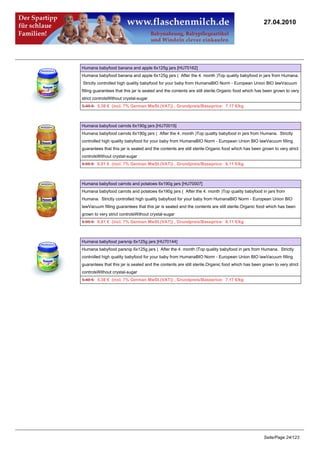27.04.2010




Humana babyfood banana and apple 6x125g jars [HU70162]
Humana babyfood banana and apple 6x125g jars ( After the 4. month )Top quality babyfood in jars from Humana.
Strictly controlled high quality babyfood for your baby from HumanaBIO Norm - European Union BIO lawVacuum
filling guarantees that this jar is sealed and the contents are still sterile.Organic food which has been grown to very
strict controlsWithout crystal-sugar
5.49 €5.38 € (incl. 7% German MwSt.(VAT)) , Grundpreis/Baseprice: 7.17 €/kg



Humana babyfood carrots 6x190g jars [HU70015]
Humana babyfood carrots 6x190g jars ( After the 4. month )Top quality babyfood in jars from Humana. Strictly
controlled high quality babyfood for your baby from HumanaBIO Norm - European Union BIO lawVacuum filling
guarantees that this jar is sealed and the contents are still sterile.Organic food which has been grown to very strict
controlsWithout crystal-sugar
6.95 €6.81 € (incl. 7% German MwSt.(VAT)) , Grundpreis/Baseprice: 6.11 €/kg



Humana babyfood carrots and potatoes 6x190g jars [HU70007]
Humana babyfood carrots and potatoes 6x190g jars ( After the 4. month )Top quality babyfood in jars from
Humana. Strictly controlled high quality babyfood for your baby from HumanaBIO Norm - European Union BIO
lawVacuum filling guarantees that this jar is sealed and the contents are still sterile.Organic food which has been
grown to very strict controlsWithout crystal-sugar
6.95 €6.81 € (incl. 7% German MwSt.(VAT)) , Grundpreis/Baseprice: 6.11 €/kg



Humana babyfood parsnip 6x125g jars [HU70144]
Humana babyfood parsnip 6x125g jars ( After the 4. month )Top quality babyfood in jars from Humana. Strictly
controlled high quality babyfood for your baby from HumanaBIO Norm - European Union BIO lawVacuum filling
guarantees that this jar is sealed and the contents are still sterile.Organic food which has been grown to very strict
controlsWithout crystal-sugar
5.49 €5.38 € (incl. 7% German MwSt.(VAT)) , Grundpreis/Baseprice: 7.17 €/kg




                                                                                                   Seite/Page 24/123
 