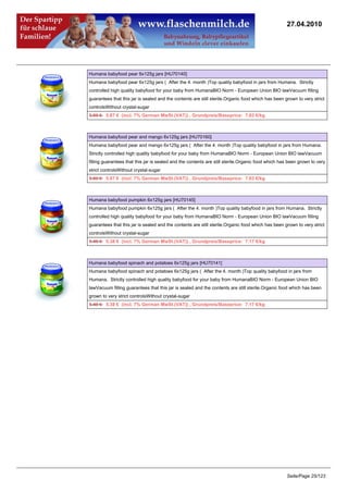 27.04.2010




Humana babyfood pear 6x125g jars [HU70140]
Humana babyfood pear 6x125g jars ( After the 4. month )Top quality babyfood in jars from Humana. Strictly
controlled high quality babyfood for your baby from HumanaBIO Norm - European Union BIO lawVacuum filling
guarantees that this jar is sealed and the contents are still sterile.Organic food which has been grown to very strict
controlsWithout crystal-sugar
5.99 €5.87 € (incl. 7% German MwSt.(VAT)) , Grundpreis/Baseprice: 7.83 €/kg



Humana babyfood pear and mango 6x125g jars [HU70160]
Humana babyfood pear and mango 6x125g jars ( After the 4. month )Top quality babyfood in jars from Humana.
Strictly controlled high quality babyfood for your baby from HumanaBIO Norm - European Union BIO lawVacuum
filling guarantees that this jar is sealed and the contents are still sterile.Organic food which has been grown to very
strict controlsWithout crystal-sugar
5.99 €5.87 € (incl. 7% German MwSt.(VAT)) , Grundpreis/Baseprice: 7.83 €/kg



Humana babyfood pumpkin 6x125g jars [HU70145]
Humana babyfood pumpkin 6x125g jars ( After the 4. month )Top quality babyfood in jars from Humana. Strictly
controlled high quality babyfood for your baby from HumanaBIO Norm - European Union BIO lawVacuum filling
guarantees that this jar is sealed and the contents are still sterile.Organic food which has been grown to very strict
controlsWithout crystal-sugar
5.49 €5.38 € (incl. 7% German MwSt.(VAT)) , Grundpreis/Baseprice: 7.17 €/kg



Humana babyfood spinach and potatoes 6x125g jars [HU70141]
Humana babyfood spinach and potatoes 6x125g jars ( After the 4. month )Top quality babyfood in jars from
Humana. Strictly controlled high quality babyfood for your baby from HumanaBIO Norm - European Union BIO
lawVacuum filling guarantees that this jar is sealed and the contents are still sterile.Organic food which has been
grown to very strict controlsWithout crystal-sugar
5.49 €5.38 € (incl. 7% German MwSt.(VAT)) , Grundpreis/Baseprice: 7.17 €/kg




                                                                                                   Seite/Page 25/123
 