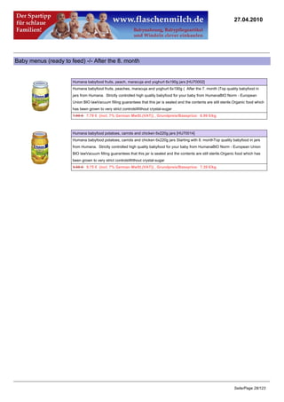 27.04.2010




Baby menus (ready to feed) -/- After the 8. month


                      Humana babyfood fruits, peach, maracuja and yoghurt 6x190g jars [HU70002]
                      Humana babyfood fruits, peaches, maracuja and yoghurt 6x190g ( After the 7. month )Top quality babyfood in
                      jars from Humana. Strictly controlled high quality babyfood for your baby from HumanaBIO Norm - European
                      Union BIO lawVacuum filling guarantees that this jar is sealed and the contents are still sterile.Organic food which
                      has been grown to very strict controlsWithout crystal-sugar
                      7.95 €7.79 € (incl. 7% German MwSt.(VAT)) , Grundpreis/Baseprice: 6.99 €/kg



                      Humana babyfood potatoes, carrots and chicken 6x220g jars [HU70014]
                      Humana babyfood potatoes, carrots and chicken 6x220g jars Starting with 8. monthTop quality babyfood in jars
                      from Humana. Strictly controlled high quality babyfood for your baby from HumanaBIO Norm - European Union
                      BIO lawVacuum filling guarantees that this jar is sealed and the contents are still sterile.Organic food which has
                      been grown to very strict controlsWithout crystal-sugar
                      9.95 €9.75 € (incl. 7% German MwSt.(VAT)) , Grundpreis/Baseprice: 7.39 €/kg




                                                                                                                        Seite/Page 28/123
 