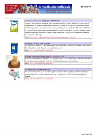 27.04.2010




Humana 1 babymilk powder 500g Single pack [HU76257E]
Humana 1 babymilk powder 500g single pack Humana Anfangsmilch 1(formerly Dauermilch 1) can be given to
babies from the 1st bottle on, until they are no longer using the bottle, as:the sole source of food if you are not
breastfeeding a part of weaning after you have given your baby Humana Anfangsmilch PRE (early infant formula)
or any other infant formulaProperties:closely adapted to the protein content found in mother's milk easy to digest
pleasantly creamy and filling, thanks to easy to digest starches with LC-PUFA for the development of the brain,
nervous system and eyesight
7.29 €6.99 € (incl. 7% German MwSt.(VAT)) , Grundpreis/Baseprice: 13.98 €/kg



Humana can ( old style - metall ) [HUdose]
The Humana can ;old style;... a very nice metall can from Humana with a ;historical; look.Material : metall, length
20 cm.Only a few in stock - Buy now your original Humana can !
5.95 €5.77 € (incl 19% German MwSt.(VAT))



NUK Latex Teats for 90ml Humana bottle (Sz.1) 6 pcss [HU74150]
NUK Latex Teats for Humana bottle 90ml ( 6 Teats ) Clinic Size 1 ( 0 bis 6 month )Typical orthodontic NUK shape
ensures a correct fit to your baby's oral cavity Vented teat reduces amount of air swallowed
9.95 €9.55 € (incl 19% German MwSt.(VAT))



The humana cow :-) (to blow up) [HUCOW]
The ;Humana cow;to blow up, 35 cm heigh a gag for younger and older people the popular humana baby toy
since generationsWe are proud that we can offer now this special toy :-) !NOTE! At present quantity limited
available.
4.95 €4.70 € (incl 19% German MwSt.(VAT))




                                                                                                     Seite/Page 3/123
 
