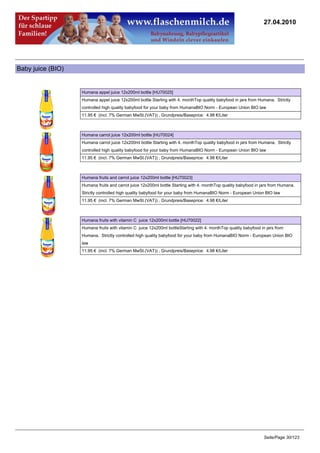 27.04.2010




Baby juice (BIO)


                   Humana appel juice 12x200ml bottle [HU70025]
                   Humana appel juice 12x200ml bottle Starting with 4. monthTop quality babyfood in jars from Humana. Strictly
                   controlled high quality babyfood for your baby from HumanaBIO Norm - European Union BIO law
                   11.95 € (incl. 7% German MwSt.(VAT)) , Grundpreis/Baseprice: 4.98 €/Liter



                   Humana carrot juice 12x200ml bottle [HU70024]
                   Humana carrot juice 12x200ml bottle Starting with 4. monthTop quality babyfood in jars from Humana. Strictly
                   controlled high quality babyfood for your baby from HumanaBIO Norm - European Union BIO law
                   11.95 € (incl. 7% German MwSt.(VAT)) , Grundpreis/Baseprice: 4.98 €/Liter



                   Humana fruits and carrot juice 12x200ml bottle [HU70023]
                   Humana fruits and carrot juice 12x200ml bottle Starting with 4. monthTop quality babyfood in jars from Humana.
                   Strictly controlled high quality babyfood for your baby from HumanaBIO Norm - European Union BIO law
                   11.95 € (incl. 7% German MwSt.(VAT)) , Grundpreis/Baseprice: 4.98 €/Liter



                   Humana fruits with vitamin C juice 12x200ml bottle [HU70022]
                   Humana fruits with vitamin C juice 12x200ml bottleStarting with 4. monthTop quality babyfood in jars from
                   Humana. Strictly controlled high quality babyfood for your baby from HumanaBIO Norm - European Union BIO
                   law
                   11.95 € (incl. 7% German MwSt.(VAT)) , Grundpreis/Baseprice: 4.98 €/Liter




                                                                                                                 Seite/Page 30/123
 