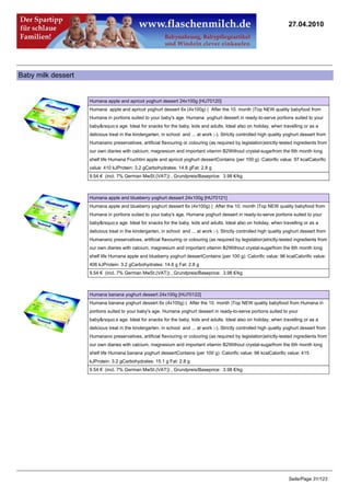 27.04.2010




Baby milk dessert


                    Humana apple and apricot yoghurt dessert 24x100g [HU70120]
                    Humana apple and apricot yoghurt dessert 6x (4x100g) ( After the 10. month )Top NEW quality babyfood from
                    Humana in portions suited to your baby's age. Humana yoghurt dessert in ready-to-serve portions suited to your
                    baby&rsquo;s age. Ideal for snacks for the baby, kids and adults. Ideal also on holiday, when travelling or as a
                    delicious treat in the kindergarten, in school and ... at work ;-). Strictly controlled high quality yoghurt dessert from
                    Humanano preservatives, artificial flavouring or colouring (as required by legislation)strictly-tested ingredients from
                    our own diaries with calcium, magnesium and important vitamin B2Without crystal-sugarfrom the 6th month long
                    shelf life Humana Fruchtini apple and apricot yoghurt dessertContains (per 100 g) :Calorific value: 97 kcalCalorific
                    value: 410 kJProtein: 3.2 gCarbohydrates: 14.8 gFat: 2.8 g
                    9.54 € (incl. 7% German MwSt.(VAT)) , Grundpreis/Baseprice: 3.98 €/kg



                    Humana apple and blueberry yoghurt dessert 24x100g [HU70121]
                    Humana apple and blueberry yoghurt dessert 6x (4x100g) ( After the 10. month )Top NEW quality babyfood from
                    Humana in portions suited to your baby's age. Humana yoghurt dessert in ready-to-serve portions suited to your
                    baby&rsquo;s age. Ideal for snacks for the baby, kids and adults. Ideal also on holiday, when travelling or as a
                    delicious treat in the kindergarten, in school and ... at work ;-). Strictly controlled high quality yoghurt dessert from
                    Humanano preservatives, artificial flavouring or colouring (as required by legislation)strictly-tested ingredients from
                    our own diaries with calcium, magnesium and important vitamin B2Without crystal-sugarfrom the 6th month long
                    shelf life Humana apple and blueberry yoghurt dessertContains (per 100 g) :Calorific value: 96 kcalCalorific value:
                    406 kJProtein: 3.2 gCarbohydrates: 14.6 g Fat: 2.8 g
                    9.54 € (incl. 7% German MwSt.(VAT)) , Grundpreis/Baseprice: 3.98 €/kg



                    Humana banana yoghurt dessert 24x100g [HU70122]
                    Humana banana yoghurt dessert 6x (4x100g) ( After the 10. month )Top NEW quality babyfood from Humana in
                    portions suited to your baby's age. Humana yoghurt dessert in ready-to-serve portions suited to your
                    baby&rsquo;s age. Ideal for snacks for the baby, kids and adults. Ideal also on holiday, when travelling or as a
                    delicious treat in the kindergarten, in school and ... at work ;-). Strictly controlled high quality yoghurt dessert from
                    Humanano preservatives, artificial flavouring or colouring (as required by legislation)strictly-tested ingredients from
                    our own diaries with calcium, magnesium and important vitamin B2Without crystal-sugarfrom the 6th month long
                    shelf life Humana banana yoghurt dessertContains (per 100 g) :Calorific value: 98 kcalCalorific value: 415
                    kJProtein: 3.2 gCarbohydrates: 15.1 g Fat: 2.8 g
                    9.54 € (incl. 7% German MwSt.(VAT)) , Grundpreis/Baseprice: 3.98 €/kg




                                                                                                                         Seite/Page 31/123
 
