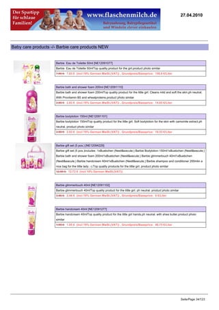27.04.2010




Baby care products -/- Barbie care products NEW


                     Barbie Eau de Toilette 50ml [NE12091077]
                     Barbie Eau de Toilette 50mlTop quality product for the girl.product photo similar
                     7.99 €7.83 € (incl 19% German MwSt.(VAT)) , Grundpreis/Baseprice: 156.6 €/Liter



                     Barbie bath and shower foam 200ml [NE12091110]
                     Barbie bath and shower foam 200mlTop quality product for the little girl. Cleans mild and soft the skin.ph neutral.
                     With Provitamin B5 and wheatproteins.product photo similar
                     2.99 €2.93 € (incl 19% German MwSt.(VAT)) , Grundpreis/Baseprice: 14.65 €/Liter



                     Barbie bodylotion 150ml [NE12091101]
                     Barbie bodylotion 150mlTop quality product for the little girl. Soft bodylotion for the skin with camomile extract.ph
                     neutral. product photo similar
                     2.99 €2.93 € (incl 19% German MwSt.(VAT)) , Grundpreis/Baseprice: 19.53 €/Liter



                     Barbie gift set (5 pcs.) [NE12094229]
                     Barbie gift set (5 pcs.)includes :1xBuebchen (Nestl&eacute;) Barbie Bodylotion 150ml1xBuebchen (Nestl&eacute;)
                     Barbie bath and shower foam 200ml1xBuebchen (Nestl&eacute;) Barbie glimmertouch 40ml1xBuebchen
                     (Nestl&eacute;) Barbie handcream 40ml1xBuebchen (Nestl&eacute;) Barbie shampoo and conditioner 200mlin a
                     nice bag for the little lady :-).Top quality products for the little girl. product photo similar
                     12.99 €12.73 € (incl 19% German MwSt.(VAT))



                     Barbie glimmertouch 40ml [NE12091102]
                     Barbie glimmertouch 40mlTop quality product for the little girl. ph neutral. product photo similar
                     2.49 €2.44 € (incl 19% German MwSt.(VAT)) , Grundpreis/Baseprice: 0 €/Liter



                     Barbie handcream 40ml [NE12091277]
                     Barbie handcream 40mlTop quality product for the little girl hands.ph neutral. with shea butter.product photo
                     similar
                     1.99 €1.95 € (incl 19% German MwSt.(VAT)) , Grundpreis/Baseprice: 48.75 €/Liter




                                                                                                                          Seite/Page 34/123
 
